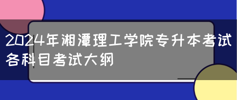 2024年湘潭理工学院专升本考试各科目考试大纲(图1)