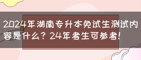 2024年湖南专升本免试生测试内容是什么？24年考生可参考！(图1)