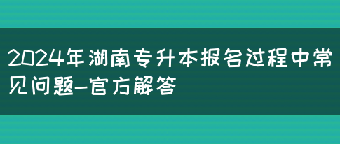 2024年湖南专升本报名过程中常见问题-官方解答