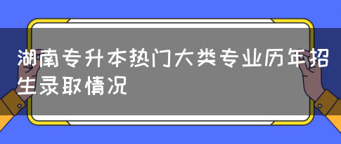 湖南专升本热门大类专业历年招生录取情况