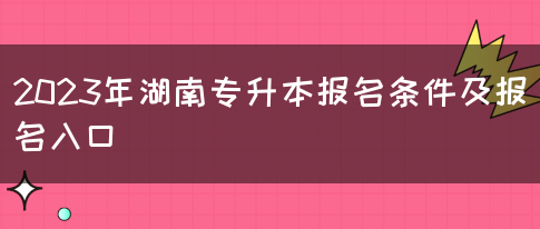 2023年湖南专升本报名条件及报名入口