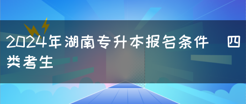 2024年湖南专升本报名条件（四类考生）