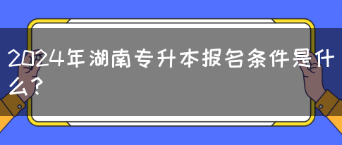 2024年湖南专升本报名条件是什么？