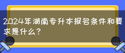 2024年湖南专升本报名条件和要求是什么？