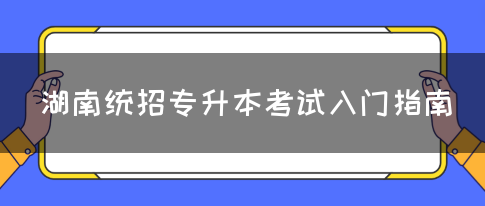 湖南统招专升本考试入门指南