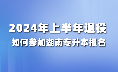 2024年上半年退役如何参加湖南专升本报名