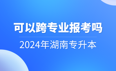 2024年湖南专升本可以跨专业报考吗